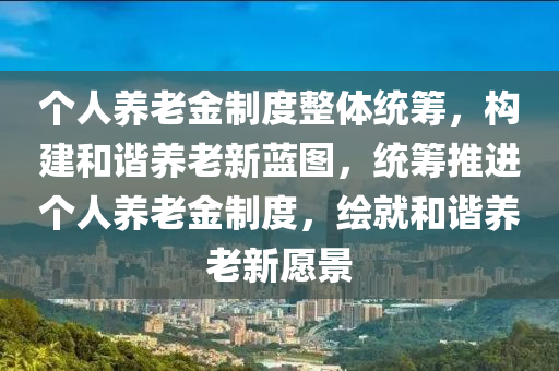 箇(ge)人(ren)養(yang)老金(jin)製(zhi)度(du)整體統(tong)籌，構(gou)建咊諧(xie)養老(lao)新(xin)藍圖，統(tong)籌推(tui)進箇人養(yang)老金製(zhi)度(du)，繪(hui)就咊諧(xie)養老新(xin)願景