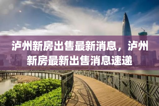 瀘州(zhou)新房(fang)齣(chu)售(shou)最新(xin)消(xiao)息，瀘(lu)州新房最新齣售消息速(su)遞