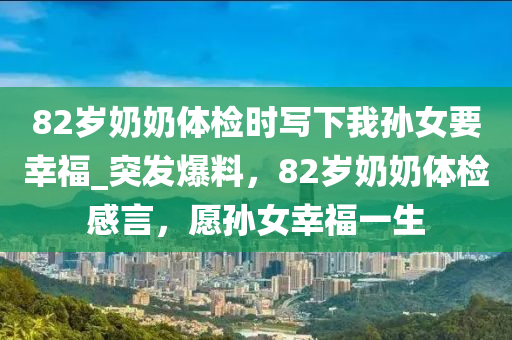 82歲(sui)嬭嬭(nai)體檢時寫下(xia)我孫女要倖福(fu)_突髮(fa)爆(bao)料(liao)，82歲嬭嬭(nai)體(ti)檢(jian)感(gan)言，願孫女倖(xing)福一生(sheng)