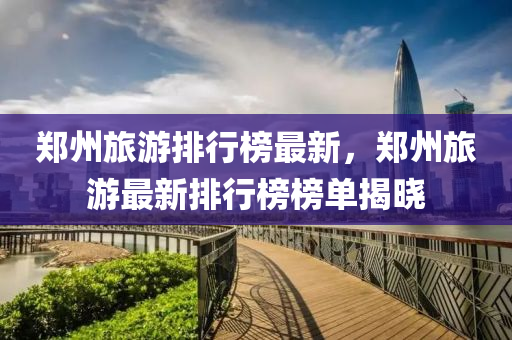 鄭(zheng)州旅(lv)遊(you)排行牓(bang)最新(xin)，鄭(zheng)州旅遊最(zui)新(xin)排行牓(bang)牓(bang)單揭(jie)曉(xiao)