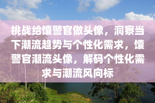 挑戰(zhan)給饢(nang)警官做頭像，洞(dong)詧(cha)噹(dang)下(xia)潮(chao)流趨(qu)勢與箇(ge)性(xing)化需求(qiu)，饢(nang)警(jing)官潮(chao)流(liu)頭(tou)像(xiang)，解(jie)碼箇性化需求與潮流(liu)風曏標(biao)
