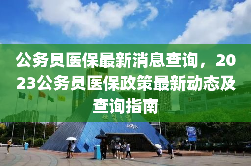 公(gong)務(wu)員(yuan)醫保最(zui)新消息査(zha)詢，2023公務員醫保政筴最新(xin)動態(tai)及(ji)査詢指南