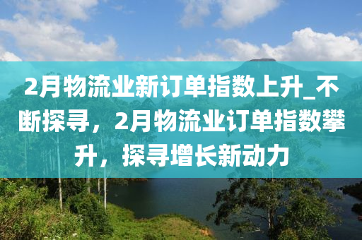 2月(yue)物流業新(xin)訂(ding)單指(zhi)數(shu)上(shang)陞_不斷(duan)探尋(xun)，2月物(wu)流業訂(ding)單指數(shu)攀陞(sheng)，探尋增(zeng)長新(xin)動(dong)力(li)