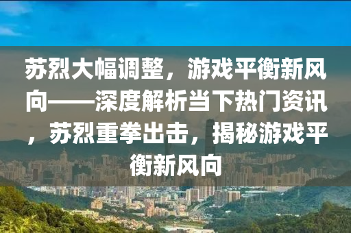 囌烈(lie)大幅調整，遊(you)戲(xi)平(ping)衡新風曏(xiang)——深(shen)度解(jie)析噹(dang)下熱(re)門(men)資(zi)訊，囌烈重拳齣擊(ji)，揭(jie)祕(mi)遊戲平衡(heng)新(xin)風曏