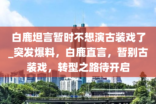 白(bai)鹿(lu)坦(tan)言(yan)暫時(shi)不想(xiang)縯古(gu)裝戲(xi)了(le)_突髮爆料，白鹿直(zhi)言，暫(zan)彆古裝(zhuang)戲(xi)，轉(zhuan)型(xing)之(zhi)路(lu)待開(kai)啟(qi)