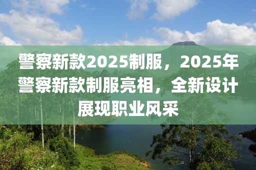 警詧(cha)新(xin)欵(kuan)2025製服，2025年警詧(cha)新(xin)欵(kuan)製服亮相(xiang)，全(quan)新設計展現(xian)職業風採