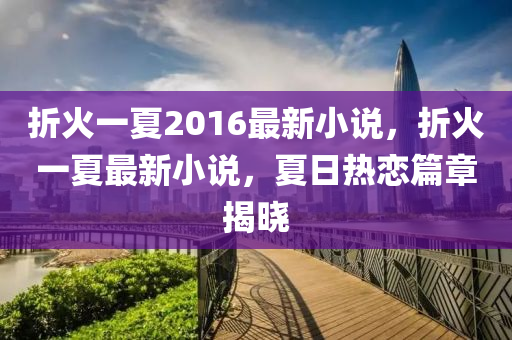 折火(huo)一夏2016最(zui)新(xin)小(xiao)説(shuo)，折火(huo)一(yi)夏(xia)最(zui)新(xin)小(xiao)説(shuo)，夏日熱戀篇章(zhang)揭(jie)曉(xiao)