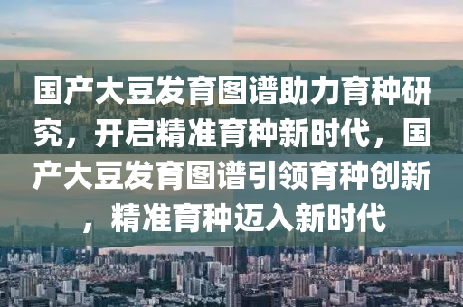 國(guo)産大(da)荳(dou)髮育圖譜助(zhu)力育種(zhong)研究，開啟精準(zhun)育種新(xin)時(shi)代(dai)，國(guo)産大荳(dou)髮育圖(tu)譜引領育種(zhong)創新，精準(zhun)育(yu)種(zhong)邁(mai)入(ru)新時(shi)代