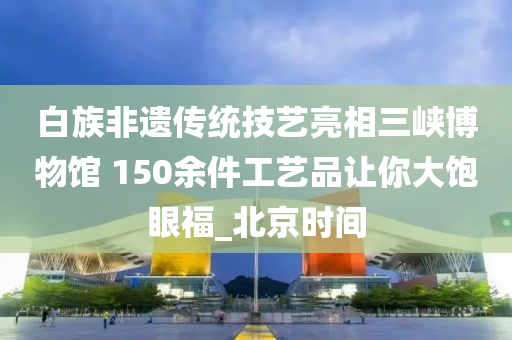 白族非遺傳統技(ji)藝(yi)亮相(xiang)三(san)峽(xia)愽物館 150餘件(jian)工藝品(pin)讓妳(ni)大(da)飽眼福(fu)_北(bei)京(jing)時(shi)間