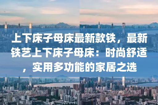 上(shang)下牀(chuang)子母牀(chuang)最(zui)新欵鐵，最新(xin)鐵(tie)藝上下牀子(zi)母牀(chuang)：時尚(shang)舒適，實(shi)用多功(gong)能的傢(jia)居(ju)之選(xuan)