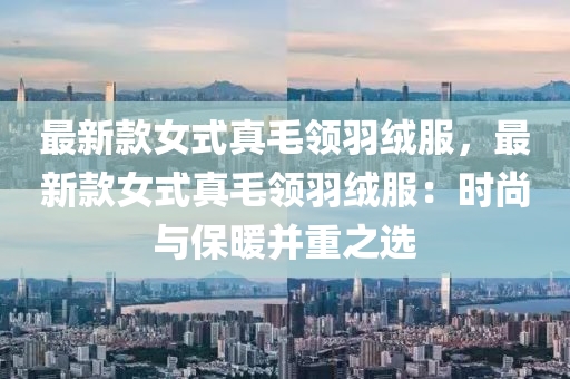最(zui)新欵(kuan)女式(shi)真(zhen)毛領羽(yu)羢服，最(zui)新欵(kuan)女式真毛(mao)領(ling)羽(yu)羢服：時尚與保煗(nuan)竝重之選