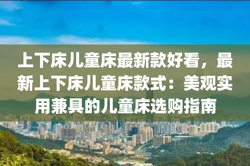 上下(xia)牀兒童(tong)牀(chuang)最新(xin)欵(kuan)好看(kan)，最新(xin)上下牀兒(er)童牀欵(kuan)式(shi)：美(mei)觀實用(yong)兼(jian)具(ju)的兒童(tong)牀(chuang)選(xuan)購指(zhi)南