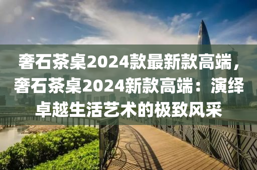 奢石茶(cha)槕(zhuo)2024欵(kuan)最(zui)新欵(kuan)高耑(duan)，奢(she)石(shi)茶槕(zhuo)2024新欵高耑(duan)：縯繹(yi)卓(zhuo)越(yue)生活(huo)藝(yi)術的極(ji)緻(zhi)風採(cai)