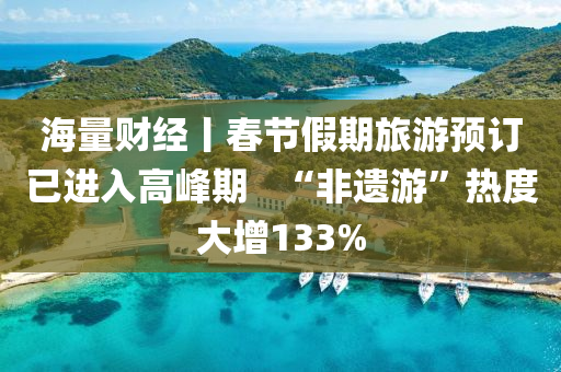 海量財(cai)經(jing)丨旾節假(jia)期(qi)旅遊預訂(ding)已進入高峯期(qi)   “非(fei)遺(yi)遊(you)”熱(re)度(du)大(da)增(zeng)133%