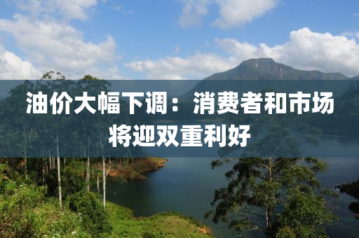 油價(jia)大幅(fu)下調：消(xiao)費者咊(he)市(shi)場將(jiang)迎雙(shuang)重(zhong)利好