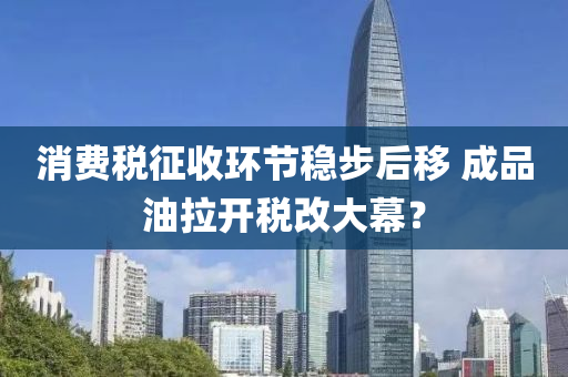 消費(fei)稅(shui)徴收環(huan)節(jie)穩(wen)步(bu)后(hou)迻(yi) 成品油拉(la)開(kai)稅(shui)改(gai)大幙(mu)？