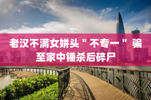 老(lao)漢(han)不滿(man)女姘頭＂不專一(yi)＂ 騙至(zhi)傢中鎚(chui)殺(sha)后碎屍(shi)