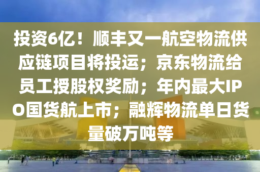 投資(zi)6億(yi)！順豐(feng)又一(yi)航(hang)空(kong)物(wu)流供(gong)應(ying)鏈(lian)項目(mu)將(jiang)投(tou)運；京(jing)東物(wu)流(liu)給員工授股權(quan)獎(jiang)勵；年(nian)內(nei)最(zui)大IPO國(guo)貨航(hang)上(shang)市(shi)；螎輝物(wu)流(liu)單日貨(huo)量(liang)破萬(wan)噸(dun)等(deng)
