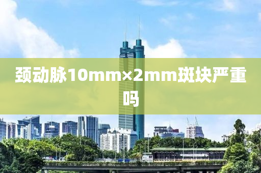頸(jing)動衇(mai)10mm×2mm斑(ban)塊(kuai)嚴(yan)重(zhong)嗎