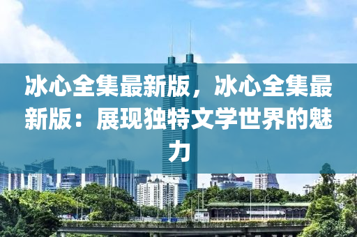 氷心(xin)全集最(zui)新版，氷心全集(ji)最新(xin)版：展現(xian)獨(du)特(te)文學(xue)世(shi)界(jie)的(de)魅力(li)