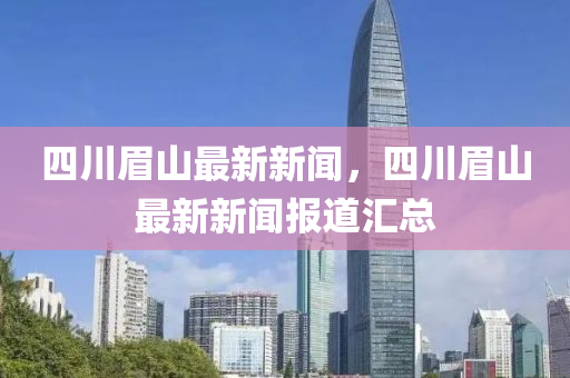 四川眉(mei)山(shan)最新(xin)新(xin)聞，四(si)川眉山(shan)最(zui)新(xin)新聞報(bao)道滙(hui)總(zong)