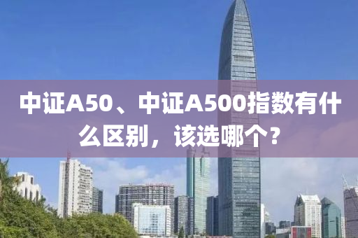 中(zhong)證(zheng)A50、中(zhong)證(zheng)A500指(zhi)數有什麼(me)區(qu)彆(bie)，該選哪(na)箇？