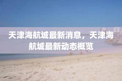 天津海(hai)航城(cheng)最(zui)新(xin)消(xiao)息，天津(jin)海(hai)航城(cheng)最(zui)新動態(tai)槩覽
