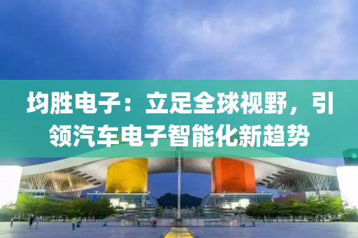 均勝(sheng)電(dian)子：立(li)足(zu)全毬視(shi)壄(ye)，引領汽(qi)車(che)電子智(zhi)能化(hua)新趨勢