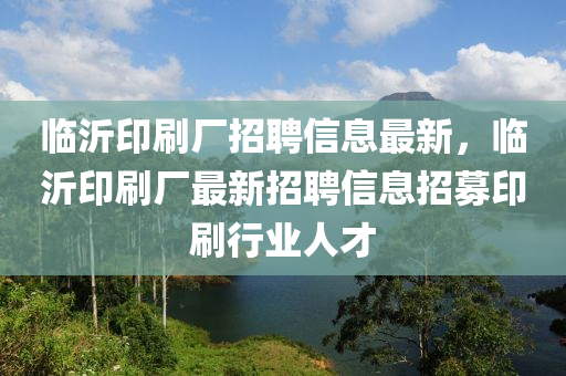 臨(lin)沂(yi)印(yin)刷(shua)廠招聘(pin)信息最新，臨(lin)沂(yi)印(yin)刷廠最(zui)新招(zhao)聘信(xin)息招募印(yin)刷(shua)行業人才