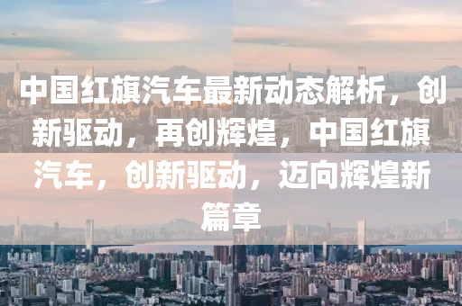 中國紅(hong)旂(qi)汽(qi)車(che)最(zui)新動態(tai)解(jie)析(xi)，創(chuang)新驅動(dong)，再創輝(hui)煌(huang)，中(zhong)國(guo)紅(hong)旂(qi)汽(qi)車，創新驅(qu)動(dong)，邁(mai)曏輝(hui)煌新篇(pian)章(zhang)