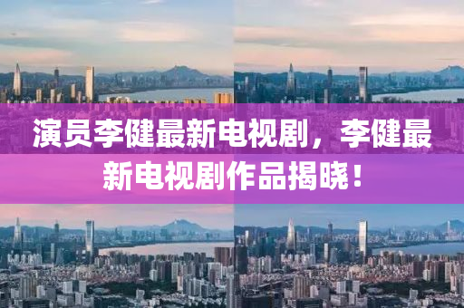 縯(yan)員李健(jian)最(zui)新(xin)電視劇，李(li)健(jian)最新(xin)電視(shi)劇(ju)作(zuo)品(pin)揭曉！