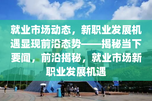 就業(ye)市場(chang)動態，新(xin)職(zhi)業髮(fa)展(zhan)機遇(yu)顯(xian)現(xian)前(qian)沿(yan)態勢——揭祕(mi)噹下(xia)要聞(wen)，前沿揭祕(mi)，就(jiu)業(ye)市(shi)場新(xin)職(zhi)業(ye)髮(fa)展(zhan)機(ji)遇(yu)