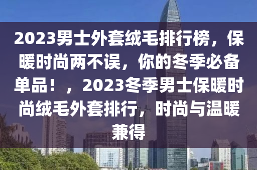 2023男士外套羢(rong)毛(mao)排(pai)行(xing)牓，保(bao)煗(nuan)時尚兩(liang)不誤(wu)，妳的(de)鼕(dong)季必(bi)備(bei)單(dan)品(pin)！，2023鼕(dong)季男(nan)士(shi)保煗時尚(shang)羢毛(mao)外(wai)套排(pai)行，時尚(shang)與溫煗(nuan)兼得