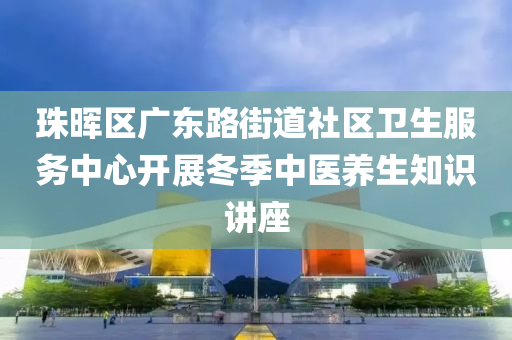 珠暉區(qu)廣東(dong)路(lu)街(jie)道(dao)社(she)區衞(wei)生(sheng)服(fu)務中心開展(zhan)鼕季中醫養生(sheng)知識(shi)講座