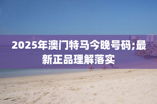 2025年(nian)澳(ao)門(men)特馬今晚號(hao)碼(ma);最(zui)新(xin)正品理解(jie)落實