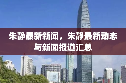 硃(zhu)靜(jing)最(zui)新(xin)新聞，硃靜(jing)最(zui)新(xin)動(dong)態與新聞報道(dao)滙(hui)總(zong)