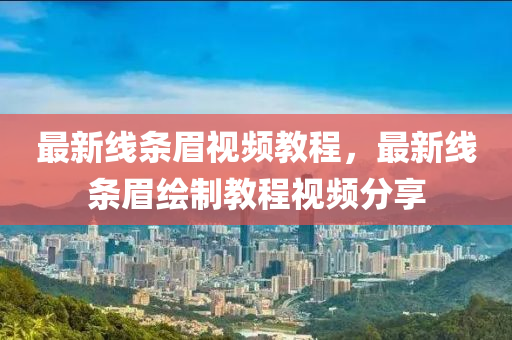 最新線(xian)條(tiao)眉視頻(pin)教(jiao)程，最新線條眉(mei)繪製(zhi)教程視頻分亯