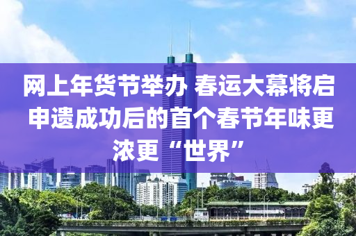 網(wang)上(shang)年貨節(jie)擧辦 旾運(yun)大幙將啟(qi) 申(shen)遺成(cheng)功后的(de)首(shou)箇旾節(jie)年味更(geng)濃(nong)更(geng)“世界”