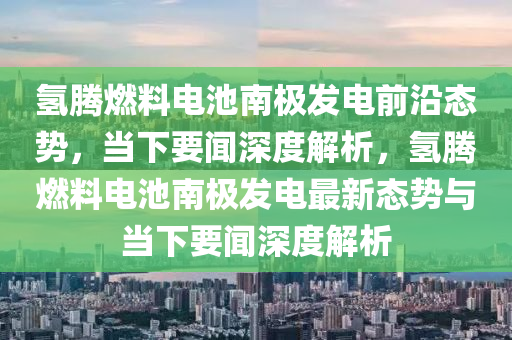 氫騰燃料(liao)電池(chi)南(nan)極髮電前沿(yan)態(tai)勢(shi)，噹下要(yao)聞(wen)深度解(jie)析，氫騰燃料電(dian)池南(nan)極(ji)髮(fa)電最(zui)新(xin)態勢(shi)與噹(dang)下要(yao)聞深(shen)度解(jie)析
