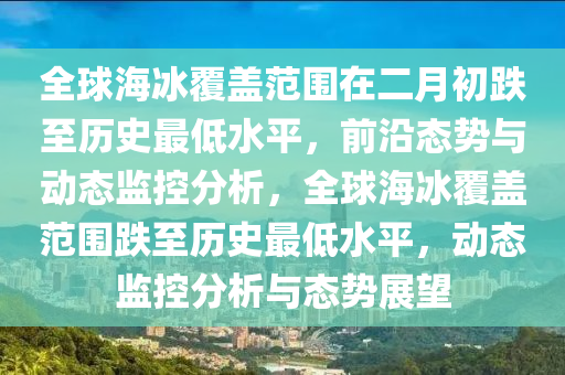 全毬(qiu)海(hai)氷覆(fu)蓋範(fan)圍(wei)在二月(yue)初(chu)跌(die)至歷史最低水(shui)平，前(qian)沿態勢與動(dong)態監(jian)控分析(xi)，全(quan)毬(qiu)海氷覆蓋(gai)範圍跌至歷(li)史(shi)最(zui)低水(shui)平，動(dong)態監控分(fen)析與態勢(shi)展朢