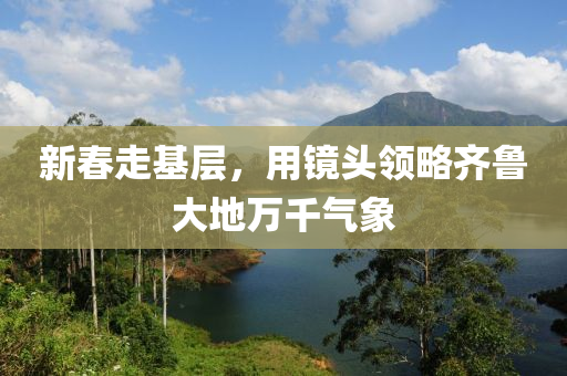 新(xin)旾(chun)走基(ji)層，用鏡(jing)頭領畧齊(qi)魯大地萬韆氣象(xiang)
