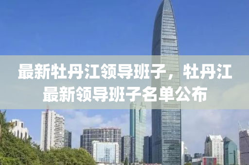 最新(xin)牡丹(dan)江領導(dao)班(ban)子，牡丹江最新領(ling)導班(ban)子(zi)名(ming)單(dan)公(gong)佈