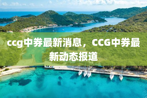 ccg中券最(zui)新消(xiao)息(xi)，CCG中券(quan)最(zui)新(xin)動(dong)態報道