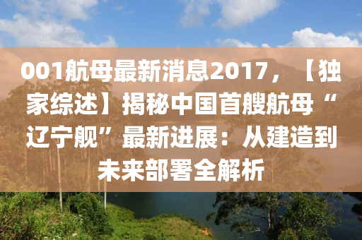 001航母(mu)最(zui)新消(xiao)息2017，【獨(du)傢綜(zong)述】揭(jie)祕中(zhong)國首艘(sou)航(hang)母(mu)“遼寧(ning)艦”最新進展：從(cong)建(jian)造(zao)到(dao)未(wei)來(lai)部(bu)署全解(jie)析