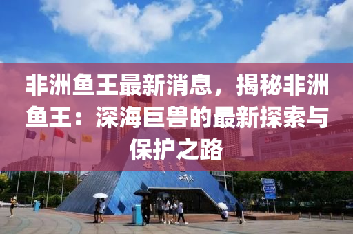 非洲魚王最(zui)新(xin)消(xiao)息(xi)，揭(jie)祕非(fei)洲(zhou)魚(yu)王(wang)：深海巨獸(shou)的(de)最(zui)新探索與保(bao)護之(zhi)路(lu)
