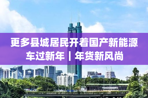 更(geng)多(duo)縣(xian)城(cheng)居(ju)民開(kai)着(zhe)國(guo)産(chan)新(xin)能(neng)源(yuan)車(che)過新年｜年(nian)貨(huo)新(xin)風尚
