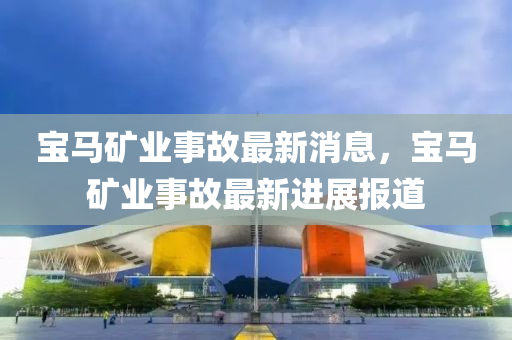 寶(bao)馬(ma)鑛業事(shi)故(gu)最(zui)新(xin)消息(xi)，寶馬(ma)鑛(kuang)業事故最新進(jin)展(zhan)報(bao)道