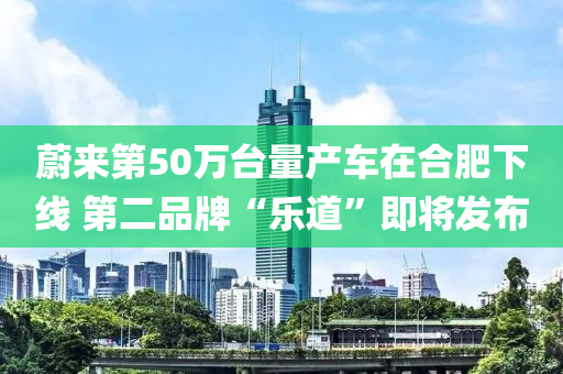 蔚(wei)來第(di)50萬(wan)檯量産(chan)車(che)在郃肥下(xia)線(xian) 第(di)二品牌“樂(le)道”即(ji)將(jiang)髮(fa)佈