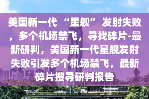美國(guo)新一代(dai) “星(xing)艦” 髮(fa)射失(shi)敗，多箇機場(chang)禁(jin)飛(fei)，尋找碎(sui)片(pian)-最新研(yan)判，美國(guo)新(xin)一(yi)代星(xing)艦(jian)髮射(she)失(shi)敗引(yin)髮多箇機(ji)場(chang)禁(jin)飛，最新碎片(pian)蒐(sou)尋(xun)研判(pan)報(bao)告(gao)