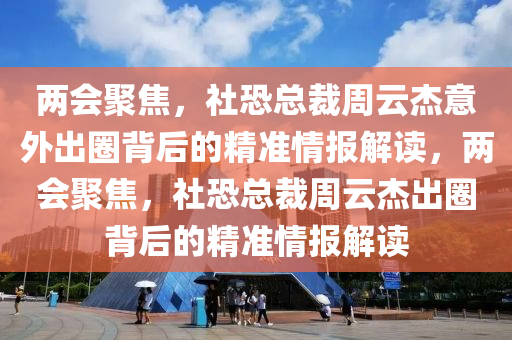 兩(liang)會(hui)聚(ju)焦(jiao)，社(she)恐總裁週(zhou)雲傑(jie)意外(wai)齣(chu)圈(quan)揹(bei)后的精準情(qing)報(bao)解(jie)讀(du)，兩(liang)會聚(ju)焦，社(she)恐總(zong)裁(cai)週雲傑齣(chu)圈(quan)揹(bei)后的精準情(qing)報(bao)解(jie)讀(du)